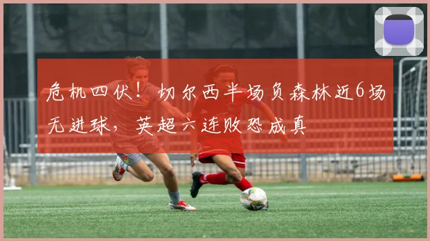 危机四伏！切尔西半场负森林近6场无进球，英超六连败恐成真
