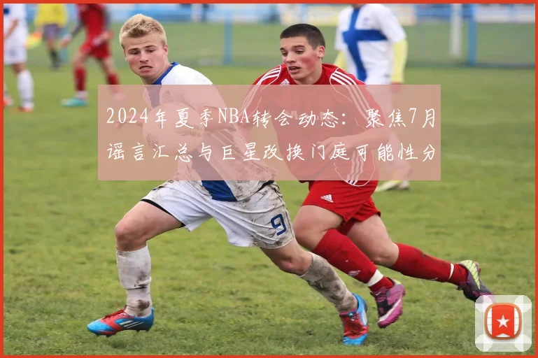 2024年夏季NBA转会动态:聚焦7月谣言汇总与巨星改换门庭可能性分析
