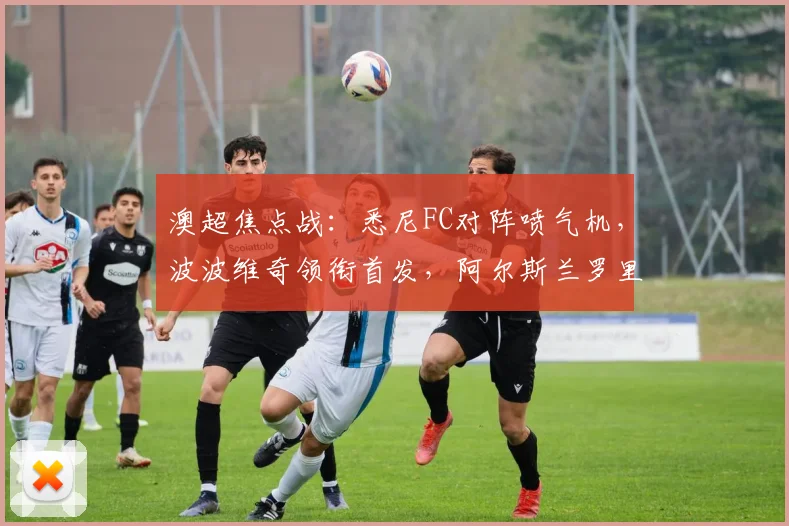 澳超焦点战:悉尼FC对阵喷气机,波波维奇领衔首发,阿尔斯兰罗里替补待命
