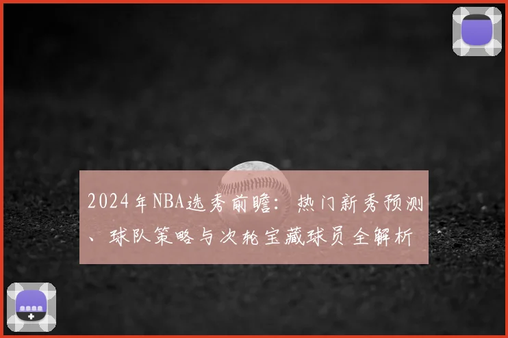 2024年NBA选秀前瞻:热门新秀预测、球队策略与次轮宝藏球员全解析