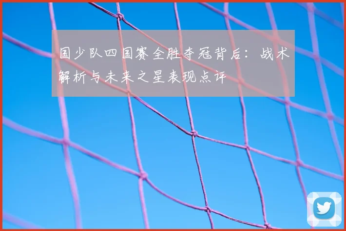 国少队四国赛全胜夺冠背后：战术解析与未来之星表现点评
