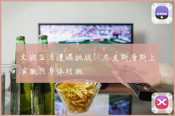 文班亚马遭遇挑战!尼克斯唐斯上演激烈身体对抗
