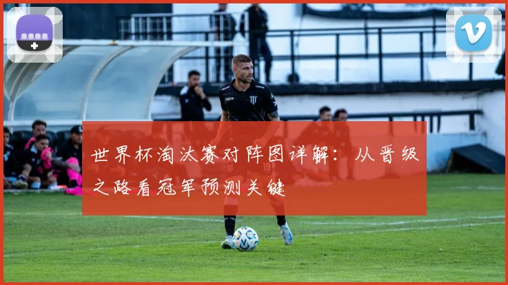 世界杯淘汰赛对阵图详解:从晋级之路看冠军预测关键