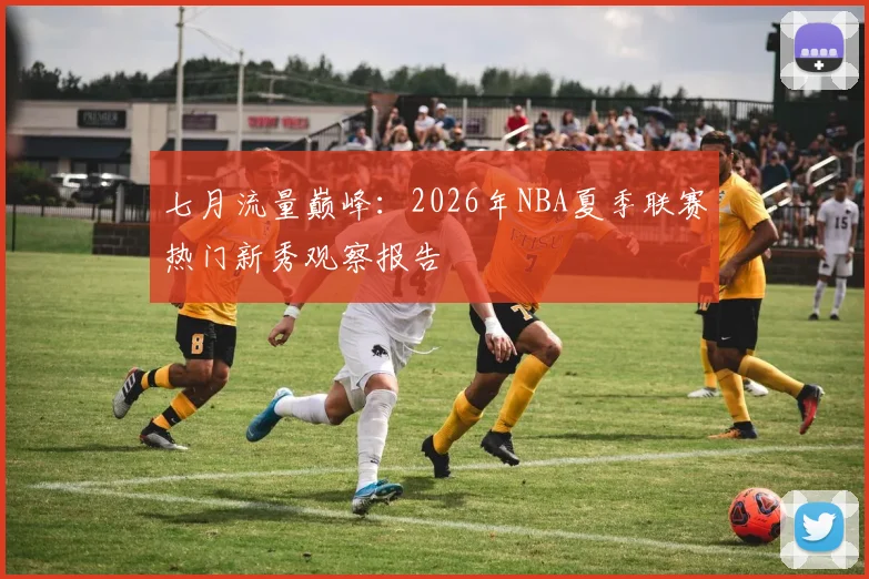 七月流量巅峰：2026年NBA夏季联赛热门新秀观察报告