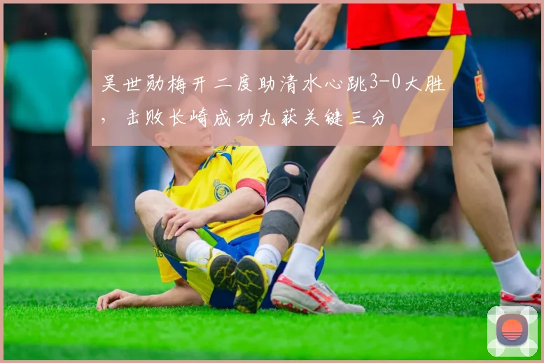 吴世勋梅开二度助清水心跳3-0大胜,击败长崎成功丸获关键三分