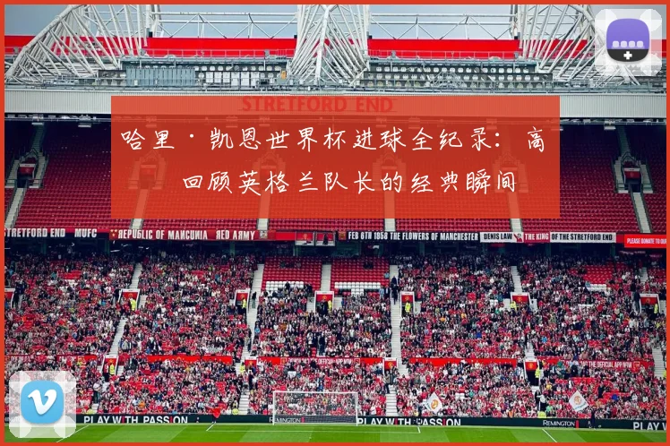 哈里·凯恩世界杯进球全纪录:高清回顾英格兰队长的经典瞬间