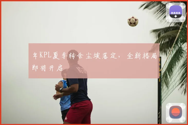 年KPL夏季转会尘埃落定,全新格局即将开启