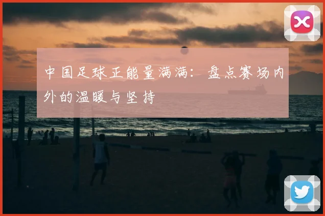 中国足球正能量满满：盘点赛场内外的温暖与坚持