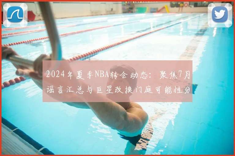 2024年夏季NBA转会动态:聚焦7月谣言汇总与巨星改换门庭可能性分析