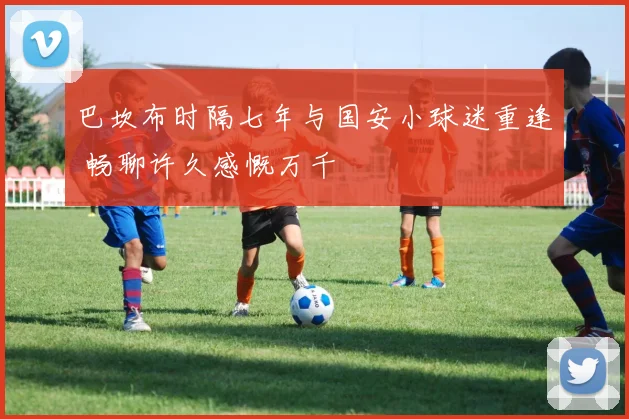 巴坎布时隔七年与国安小球迷重逢 畅聊许久感慨万千