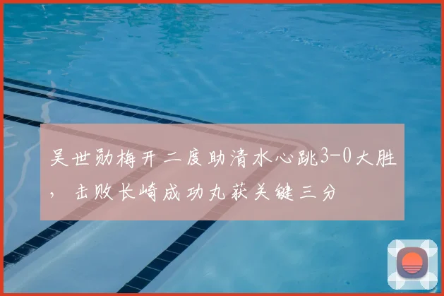 吴世勋梅开二度助清水心跳3-0大胜，击败长崎成功丸获关键三分