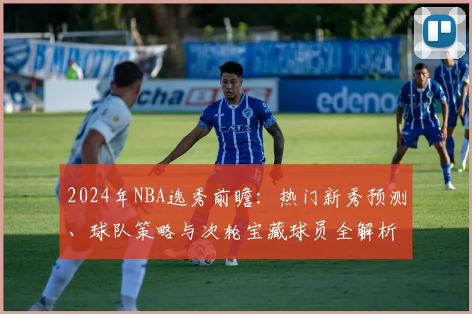 2024年NBA选秀前瞻:热门新秀预测、球队策略与次轮宝藏球员全解析
