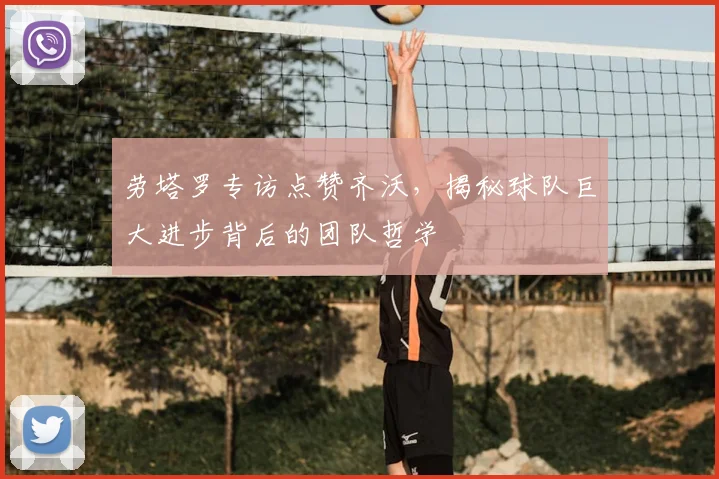 劳塔罗专访点赞齐沃，揭秘球队巨大进步背后的团队哲学