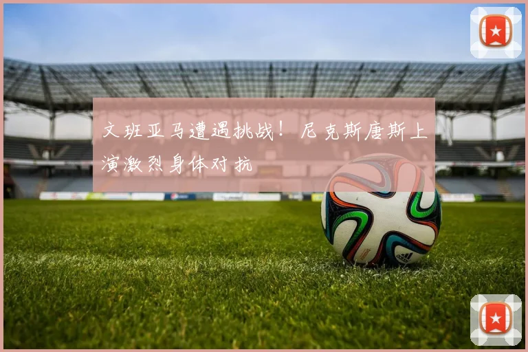 文班亚马遭遇挑战！尼克斯唐斯上演激烈身体对抗
