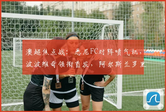澳超焦点战：悉尼FC对阵喷气机，波波维奇领衔首发，阿尔斯兰罗里替补待命