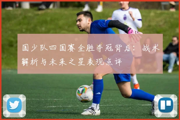 国少队四国赛全胜夺冠背后:战术解析与未来之星表现点评