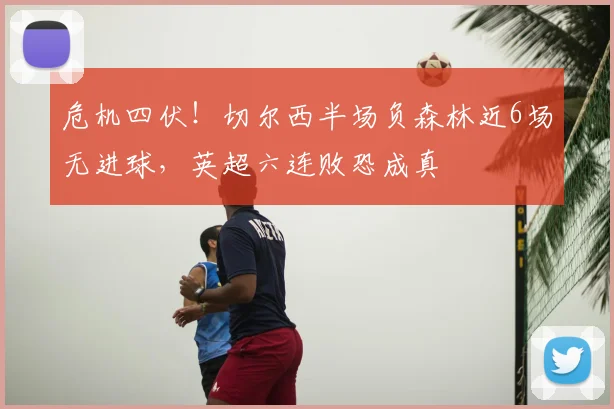 危机四伏!切尔西半场负森林近6场无进球,英超六连败恐成真