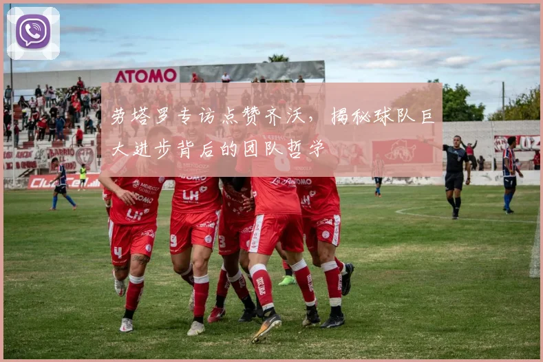 劳塔罗专访点赞齐沃,揭秘球队巨大进步背后的团队哲学
