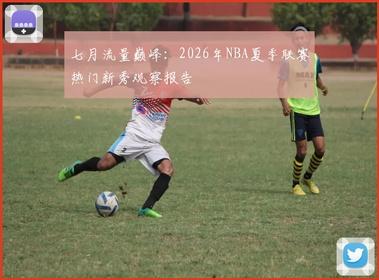 七月流量巅峰:2026年NBA夏季联赛热门新秀观察报告